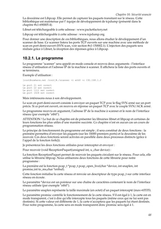 Chapitre 10. Sécurité avancée
La deuxième est Libpcap. Elle permet de capturer les paquets transitant sur le réseau. Cette
bibliothèque est maintenue par l’ équipe de développement de tcpdump (présenté dans le
chapitre #x1-690005.4).
Libnet est téléchargeable à cette adresse : www.packetfactory.net
Libpcap est téléchargeable à cette adresse : www.tcpdump.org
Pour donner une description de ces bibliothèques, nous allons étudier le développement d’un
scanner de base. Ce scanner listera les ports TCP ouverts sur une machine avec une méthode de
scan en port demi-ouvert (SYN scan, voir section #x1-150002.1). L’injection des paquets sera
réalisée grâce à Libnet, la réception des réponses grâce à Libpcap.

10.2.1. Le programme
Le programme "scanner" sera appelé en mode console et recevra deux arguments : l’interface
réseau d’utilisation et l’adresse IP de la machine à scanner. Il afﬁchera la liste des ports ouverts et
se terminera.
Exemple d’utilisation :
[root@nowhere.net /root]#./scanner -i eth0 -c 192.168.1.2
Le
Le
Le
Le

port
port
port
port

21 est ouvert
22 est ouvert
1111 est ouvert
1024 est ouvert

Mais intéressons-nous à son développement.
Le scan en port demi-ouvert consiste à envoyer un paquet TCP avec le ﬂag SYN armé sur un port
précis. Si ce port est ouvert, on recevra en réponse un paquet TCP avec le couple SYN/ACK armé.
Le programme recevra en argument, l’adresse IP de la machine à scanner et le nom de l’interface
réseau (par exemple "eth0").
ATTENTION ! Le but de ce chapitre est de présenter les librairies libnet et libpcap et certaines de
leurs fonctions les plus utiles d’une manière succinte. Ce chapitre n’est en aucun cas un cours de
programmation réseau.
Le principe de fonctionnemt du programme est simple ; il sera constitué de deux fonctions : la
première permettra d’envoyer les paquets (sur les 16000 premiers ports) et la deuxième de les
recevoir. Ces deux fonctions seront activées en parallèle dans deux processus distincts (grâce à
l’appel de la fonction fork()).
Je présenterai les deux fonctions utilisées pour intercepter et envoyer :
Pour recevoir (void ReceptionPaquet(unsigned int, u_char device) :
La fonction ReceptionPaquet permet de recevoir les paquets circulant sur le réseau. Pour cela, elle
utilise la librairie libpcap. Nous utiliserons deux fonctions de cette librairie pour notre
programme :
La première est la fonction pcap_t *pcap_t pcap_open_live(char *device, int snaplen, int
promisc,int to_ms,char *errbuf).
Cette fonction initialise la carte réseau et renvoie un descripteur de type pcap_t sur cette interface
réseau en écoute.
Le paramètre *device est un pointeur sur une chaîne de caractères contenant le nom de l’interface
réseau utilisée (par exemple "eth0").
Le paramètre snaplen représente la taille maximale (en octet) d’un paquet intercepté (max=65535).
Le paramètre promisc contrôle le fonctionnement de la carte réseau. S’il est égal à 1, la carte est en
mode transparent, c’est à dire qu’elle intercepte tous les paquets (même ceux qui ne lui sont pas
destinés). Si cette valeur est différente de 1, la carte n’acceptera que les paquets lui étant destinés.
Pour notre programme, la carte sera en mode transparent donc promisc sera égal à 1.
48

 