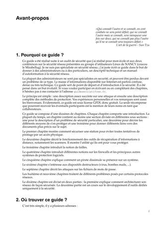 Avant-propos
«Qui connaît l’autre et se connaît, en cent
combats ne sera point défait; qui ne connaît
l’autre mais se connaît, sera vainqueur une
fois sur deux; qui ne connaît pas plus l’autre
qu’il ne se connaît sera toujours défait.»
L’art de la guerre - Sun Tzu

1. Pourquoi ce guide ?
Ce guide a été réalisé suite à un audit de sécurité que j’ai réalisé pour mon école et aux deux
conférences sur la sécurité réseau présentées au groupe d’utilisateurs Linux de NANCY (coucou
le Mirabellug). Je ne suis pas spécialiste en sécurité réseau ; j’ai juste écrit ce guide dans le but de
donner à des administrateurs ou à des particuliers, un descriptif technique et un manuel
d’autoformation à la sécurité réseau.
La plupart des administrateurs ne sont pas spécialistes en securité, et peuvent être perdus devant
un problème de ce type. Le masse d’informations disponible sur Internet est parfois confuse,
dense ou très technique. Ce guide sert de point de départ et d’introduction à la sécurité. Il a été
pensé dans un but évolutif. Si vous voulez participer en écrivant ou en complétant des chapitres,
n’hésitez pas à me contacter à l’adresse guidesecu(at)free.fr.
Le principe est simple : une description assez succinte sur une attaque et ensuite une description
complète des méthodes de protection. Vos expériences personnelles et vos remarques sont aussi
les bienvenues. Evidemment, ce guide est sous license GFDL donc gratuit. La seule récompense
que pourront recevoir les éventuels participants est la mention de leurs noms en tant que
collaborateurs.
Ce guide se compose d’une dizaines de chapitres. Chaque chapitre comporte une introduction. La
plupart du temps, un chapitre contient au moins une section divisée en différentes sous sections :
une pour la description d’un problème de sécurité particulier, une deuxième pour décrire les
différents moyens de s’en protéger et une troisième pour donner différents liens vers des
documents plus précis sur le sujet.
Le premier chapitre montre comment sécuriser une station pour éviter toutes tentatives de
piratage par un accès physique.
Le deuxième chapitre décrit le fonctionnement des outils de récupération d’informations à
distance, notamment les scanners. Il montre l’utilité qu’ils ont pour vous protéger.
Le troisième chapitre introduit la notion de failles.
Le quatrième chapitre introduit différentes notions sur les ﬁrewalls et les principaux autres
systèmes de protection logiciels.
Le cinquième chapitre explique comment un pirate dissimule sa présence sur un système.
Le sixième chapitre s’intéresse aux dispositifs destructeurs (virus, bombes mails, ...).
Le septième chapitre décrit les attaques sur les ﬁchiers de mots de passe.
Les huitième et neuvième chapitres traitent de différents problèmes posés par certains protocoles
réseaux.
Le dixième chapitre est divisé en deux parties : la première explique comment architecturer son
réseau de façon sécurisée. La deuxième partie est un cours sur le developpement d’outils dédiés
uniquement à la sécurité.

2. Où trouver ce guide ?
C’est très simple, il y a plusieurs adresses :
i

 