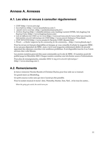 Annexe A. Annexes
A.1. Les sites et revues à consulter régulierement
•
•
•
•
•
•
•

CERT (http://www.cert.org)
SecurityFocus (http://www.securityfocus.com/)
.:[packet storm security]:. (http://packetstormsecurity.nl/)
Archives Bugtraq (http://citadelle.intrinsec.com/mailing/current/HTML/ml_bugtraq/) &
Bugtraq France (http://www.bugtraq-france.com)
Liste de diffusion du CNRS sur les virus (http://www.services.cnrs.fr/wws/info/sos-virus) &
Informations sécurité informatique du CNRS (http://www.cnrs.fr/Infosecu/Virus.html)
CERT RENATER (http://www.renater.fr/Securite/CERT_Renater.htm)
Phrack : ...a Hacker magazine by the community, for the community.... (http://www.phrack.org/)

Pour les revues en français disponibles en kiosque, je vous conseille d’acheter le magazine MISC.
Je ne suis pas dépendant de MISC, mais c’est le seul magazine entièrement dédié à la sécurité
apportant des réponses concrètes à de nombreux problèmes. Il est disponible tous les 2 ou 3 mois
environ chez votre libraire.
Les anciens numéros peuvent être aussi commandés sur le site de MISC, 10 numéros ayant été
publié jusqu’en Décembre 2003. Chaque numéro constitue une très bonne source d’informations.
Pour plus de renseignements, consulter MISC le mag de la sécurité informatique !
(http://www.miscmag.com/).

A.2. Remerciements
Je tiens à remercier Nicolas Buratto et Christian Duclou pour leur aide sur ce manuel.
Un grand merci au Mirabellug.
Un petit coucou à celui sans qui rien n’aurait pu être possible.
Pour le soutien musical et moral : Jimi, Thimothy, Hunter, Tom, Neil... et les tous les autres...
When the going gets weird, the weird turns pro

53

 