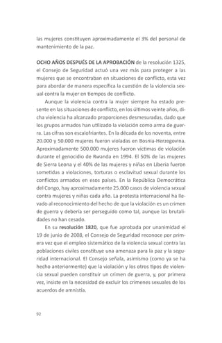 las mujeres constituyen aproximadamente el 3% del personal de
mantenimiento de la paz.

OCHO AÑOS DESPUÉS DE LA APROBACIÓN de la resolución 1325,
el Consejo de Seguridad actuó una vez más para proteger a las
mujeres que se encontraban en situaciones de conflicto, esta vez
para abordar de manera específica la cuestión de la violencia sex-
ual contra la mujer en tiempos de conflicto.
     Aunque la violencia contra la mujer siempre ha estado pre-
sente en las situaciones de conflicto, en los últimos veinte años, di-
cha violencia ha alcanzado proporciones desmesuradas, dado que
los grupos armados han utilizado la violación como arma de guer-
ra. Las cifras son escalofriantes. En la década de los noventa, entre
20.000 y 50.000 mujeres fueron violadas en Bosnia-Herzegovina.
Aproximadamente 500.000 mujeres fueron víctimas de violación
durante el genocidio de Rwanda en 1994. El 50% de las mujeres
de Sierra Leona y el 40% de las mujeres y niñas en Liberia fueron
sometidas a violaciones, torturas o esclavitud sexual durante los
conflictos armados en esos países. En la República Democrática
del Congo, hay aproximadamente 25.000 casos de violencia sexual
contra mujeres y niñas cada año. La protesta internacional ha lle-
vado al reconocimiento del hecho de que la violación es un crimen
de guerra y debería ser perseguido como tal, aunque las brutali-
dades no han cesado.
     En su resolución 1820, que fue aprobada por unanimidad el
19 de junio de 2008, el Consejo de Seguridad reconoce por prim-
era vez que el empleo sistemático de la violencia sexual contra las
poblaciones civiles constituye una amenaza para la paz y la segu-
ridad internacional. El Consejo señala, asimismo (como ya se ha
hecho anteriormente) que la violación y los otros tipos de violen-
cia sexual pueden constituir un crimen de guerra, y, por primera
vez, insiste en la necesidad de excluir los crímenes sexuales de los
acuerdos de amnistía.



92
 