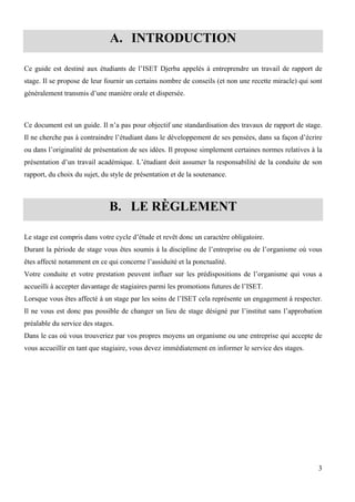 3
A. INTRODUCTION
Ce guide est destiné aux étudiants de l’ISET Djerba appelés à entreprendre un travail de rapport de
stage. Il se propose de leur fournir un certains nombre de conseils (et non une recette miracle) qui sont
généralement transmis d’une manière orale et dispersée.
Ce document est un guide. Il n’a pas pour objectif une standardisation des travaux de rapport de stage.
Il ne cherche pas à contraindre l’étudiant dans le développement de ses pensées, dans sa façon d’écrire
ou dans l’originalité de présentation de ses idées. Il propose simplement certaines normes relatives à la
présentation d’un travail académique. L’étudiant doit assumer la responsabilité de la conduite de son
rapport, du choix du sujet, du style de présentation et de la soutenance.
B. LE RÈGLEMENT
Le stage est compris dans votre cycle d’étude et revêt donc un caractère obligatoire.
Durant la période de stage vous êtes soumis à la discipline de l’entreprise ou de l’organisme où vous
êtes affecté notamment en ce qui concerne l’assiduité et la ponctualité.
Votre conduite et votre prestation peuvent influer sur les prédispositions de l’organisme qui vous a
accueilli à accepter davantage de stagiaires parmi les promotions futures de l’ISET.
Lorsque vous êtes affecté à un stage par les soins de l’ISET cela représente un engagement à respecter.
Il ne vous est donc pas possible de changer un lieu de stage désigné par l’institut sans l’approbation
préalable du service des stages.
Dans le cas où vous trouveriez par vos propres moyens un organisme ou une entreprise qui accepte de
vous accueillir en tant que stagiaire, vous devez immédiatement en informer le service des stages.
 