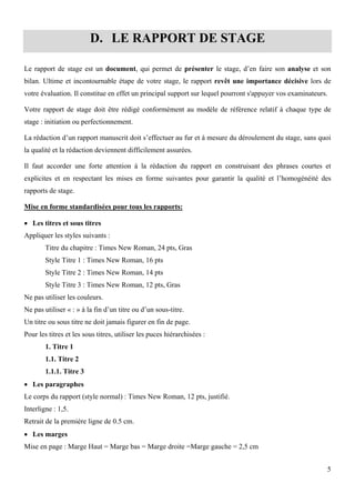 5
D. LE RAPPORT DE STAGE
Le rapport de stage est un document, qui permet de présenter le stage, d’en faire son analyse et son
bilan. Ultime et incontournable étape de votre stage, le rapport revêt une importance décisive lors de
votre évaluation. Il constitue en effet un principal support sur lequel pourront s'appuyer vos examinateurs.
Votre rapport de stage doit être rédigé conformément au modèle de référence relatif à chaque type de
stage : initiation ou perfectionnement.
La rédaction d’un rapport manuscrit doit s’effectuer au fur et à mesure du déroulement du stage, sans quoi
la qualité et la rédaction deviennent difficilement assurées.
Il faut accorder une forte attention à la rédaction du rapport en construisant des phrases courtes et
explicites et en respectant les mises en forme suivantes pour garantir la qualité et l’homogénéité des
rapports de stage.
Mise en forme standardisées pour tous les rapports:
 Les titres et sous titres
Appliquer les styles suivants :
Titre du chapitre : Times New Roman, 24 pts, Gras
Style Titre 1 : Times New Roman, 16 pts
Style Titre 2 : Times New Roman, 14 pts
Style Titre 3 : Times New Roman, 12 pts, Gras
Ne pas utiliser les couleurs.
Ne pas utiliser « : » à la fin d’un titre ou d’un sous-titre.
Un titre ou sous titre ne doit jamais figurer en fin de page.
Pour les titres et les sous titres, utiliser les puces hiérarchisées :
1. Titre 1
1.1. Titre 2
1.1.1. Titre 3
 Les paragraphes
Le corps du rapport (style normal) : Times New Roman, 12 pts, justifié.
Interligne : 1,5.
Retrait de la première ligne de 0.5 cm.
 Les marges
Mise en page : Marge Haut = Marge bas = Marge droite =Marge gauche = 2,5 cm
 