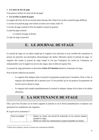 6
 Les notes de bas de page
Vous pouvez utiliser les notes de bas de page1
 Les en-têtes et pieds de pages
Le rapport doit être divisé en sections dont chacune fait l’objet d’un en-tête et pied de page différent.
L’en-tête et le pied de page sont insérés en times new roman, taille 10.
L’en-tête de page contient le titre du chapitre courant (à gauche).
Le pied de page contient :
- Le numéro de page (à droite)
Le type de stage (à gauche)
E. LE JOURNAL DE STAGE
Le journal de stage est un cahier rempli par le stagiaire avec précision et sous contrôle des encadreurs et
permet de présenter une description chronologique des tâches effectuées durant la période de stage. Le
stagiaire doit rendre le journal de stage rempli et visé par l’entreprise (le cachet de l’entreprise est
indispensable) avec le rapport au service des stages, dans le délai de rigueur fixé.
Le journal de stage présentera un deuxième critère d'évaluation durant la soutenance de stage.
Pour la bonne rédaction du journal :
- Le stagiaire doit indiquer dans le journal le programme proposé par l’encadreur. Pour ce fait, le
stagiaire doit demander dès le premier jour s’il est possible qu’on lui propose le programme de
travail à suivre durant le stage.
- Le stagiaire doit remplir quotidiennement le journal et indiquer chaque fois la date et les tâches
effectuées.
F. LA SOUTENANCE DE STAGE
Elle a pour but d’évaluer sur la forme (rapport et journal) et sur le fond (compréhension et réponses aux
questions) les compétences des stagiaires.
● A quoi sert la soutenance ?
Pour le candidat - Mettre en valeur son travail de recherche ou les actions menées
pendant le stage.
- Mettre en valeur les connaissances acquises pendant ses études.
1
Utilisée pour expliquer, annoter ou donner des commentaires détaillés.
 