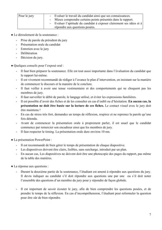 7
Pour le jury - Evaluer le travail du candidat ainsi que ses connaissances.
- Mieux comprendre certains points présentés dans le rapport.
- Evaluer l’aptitude du candidat à exposer clairement ses idées et à
répondre aux questions posées.
● Le déroulement de la soutenance :
- Prise de parole du président du jury
- Présentation orale du candidat
- Entretien avec le jury
- Délibération
- Décision du jury.
● Quelques conseils pour l’exposé oral :
- Il faut bien préparer la soutenance. Elle est tout aussi importante dans l’évaluation du candidat que
le rapport lui-même.
- Il est vivement recommandé de rédiger à l’avance le plan d’intervention, en insistant sur la manière
de commencer le discours et la manière de le conclure.
- Il faut veiller à avoir une tenue vestimentaire et des comportements qui ne choquent pas les
membres de jury.
- Il faut surveiller le débit de parole, le langage utilisé, et éviter les expressions familières.
- Il est possible d’avoir des fiches et de les consulter en cas d’oubli ou d’hésitation. En aucun cas, la
présentation ne doit être basée sur la lecture de ces fiches. Le contact visuel avec le jury doit
être maintenu !
- En cas de stress très fort, demandez un temps de réflexion, respirez et ne reprenez la parole qu’une
fois détendu.
- Avant de commencer la présentation orale à proprement parler, il est usuel que le candidat
commence par remercier son encadreur ainsi que les membres de jury.
- Il faut respecter le timing. La présentation orale dure environ 10 mn.
● La présentation PowerPoint :
- Il est recommandé de bien gérer le temps de présentation de chaque diapositive.
- Les diapositives doivent être clairs, lisibles, sans surcharge, introduit par un plan.
- En aucun cas, Les diapositives ne doivent doit être une photocopie des pages du rapport, pas même
de la table des matières.
● La réponse aux questions :
- Durant la deuxième partie de la soutenance, l’étudiant est amené à répondre aux questions du jury.
Il devra indiquer au candidat s’il doit répondre aux questions une par une ou s’il doit noter
l’ensemble des questions d’un membre du jury pour y répondre de façon globale.
- Il est important de savoir écouter le jury, afin de bien comprendre les questions posées, et de
prendre le temps de la réflexion. En cas d’incompréhension, l’étudiant peut reformuler la question
pour être sûr de bien répondre.
 