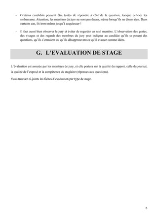8
- Certains candidats peuvent être tentés de répondre à côté de la question, lorsque celle-ci les
embarrasse. Attention, les membres du jury ne sont pas dupes, même lorsqu’ils ne disent rien. Dans
certains cas, ils iront même jusqu’à acquiescer !
- Il faut aussi bien observer le jury et éviter de regarder un seul membre. L’observation des gestes,
des visages et des regards des membres du jury peut indiquer au candidat qu’ils se posent des
questions, qu’ils s’ennuient ou qu’ils désapprouvent ce qu’il avance comme idées.
G. L’EVALUATION DE STAGE
L’évaluation est assurée par les membres de jury, et elle portera sur la qualité du rapport, celle du journal,
la qualité de l’exposé et la compétence du stagiaire (réponses aux questions).
Vous trouvez ci-joints les fiches d’évaluation par type de stage.
 