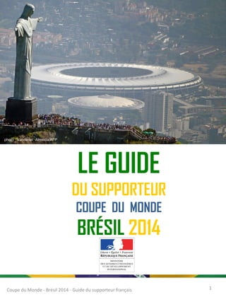 LE GUIDE
DU SUPPORTEUR
COUPE DU MONDE
BRÉSIL 2014
Coupe du Monde - Brésil 2014 - Guide du supporteur français 1
photo : Vanderleï Almeida/AFP
 