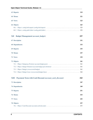Open Object Technical Guide, Release 1.0
6 CONTENTS
63 Reports 319
64 Menus 321
65 Views 323
66 Objects 325
66.1 Object: conﬁg.bob.import (conﬁg.bob.import) . . . . . . . . . . . . . . . . . . . . . . . . . . . . . 325
66.2 Object: conﬁg.path.folder (conﬁg.path.folder) . . . . . . . . . . . . . . . . . . . . . . . . . . . . . . 325
XII Budget Management (account_budget) 327
67 Description 331
68 Dependencies 333
69 Reports 335
70 Menus 337
71 Views 339
72 Objects 341
72.1 Object: Budgetary Position (account.budget.post) . . . . . . . . . . . . . . . . . . . . . . . . . . . . 341
72.2 Object: Budget Dotation (account.budget.post.dotation) . . . . . . . . . . . . . . . . . . . . . . . . 341
72.3 Object: Budget (crossovered.budget) . . . . . . . . . . . . . . . . . . . . . . . . . . . . . . . . . . 341
72.4 Object: Budget Lines (crossovered.budget.lines) . . . . . . . . . . . . . . . . . . . . . . . . . . . . 342
XIII Payement Term with Cash Discount (account_cash_discount) 343
73 Description 347
74 Dependencies 349
75 Reports 351
76 Menus 353
77 Views 355
78 Objects 357
78.1 Object: Cash Discount (account.cash.discount) . . . . . . . . . . . . . . . . . . . . . . . . . . . . . 357
 