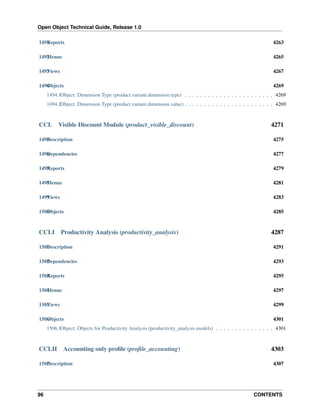 Open Object Technical Guide, Release 1.0
96 CONTENTS
1491Reports 4263
1492Menus 4265
1493Views 4267
1494Objects 4269
1494.1Object: Dimension Type (product.variant.dimension.type) . . . . . . . . . . . . . . . . . . . . . . . 4269
1494.2Object: Dimension Type (product.variant.dimension.value) . . . . . . . . . . . . . . . . . . . . . . . 4269
CCL Visible Discount Module (product_visible_discount) 4271
1495Description 4275
1496Dependencies 4277
1497Reports 4279
1498Menus 4281
1499Views 4283
1500Objects 4285
CCLI Productivity Analysis (productivity_analysis) 4287
1501Description 4291
1502Dependencies 4293
1503Reports 4295
1504Menus 4297
1505Views 4299
1506Objects 4301
1506.1Object: Objects for Productivity Analysis (productivity_analysis.models) . . . . . . . . . . . . . . . 4301
CCLII Accounting only proﬁle (proﬁle_accounting) 4303
1507Description 4307
 