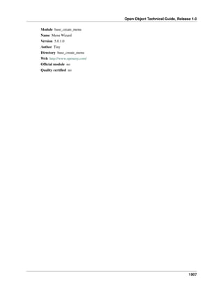 Open Object Technical Guide, Release 1.0
1007
Module base_create_menu
Name Menu Wizard
Version 5.0.1.0
Author Tiny
Directory base_create_menu
Web http://www.openerp.com/
Ofﬁcial module no
Quality certiﬁed no
 