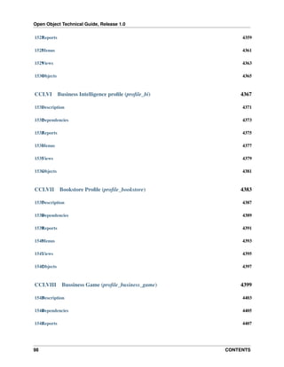 Open Object Technical Guide, Release 1.0
98 CONTENTS
1527Reports 4359
1528Menus 4361
1529Views 4363
1530Objects 4365
CCLVI Business Intelligence proﬁle (proﬁle_bi) 4367
1531Description 4371
1532Dependencies 4373
1533Reports 4375
1534Menus 4377
1535Views 4379
1536Objects 4381
CCLVII Bookstore Proﬁle (proﬁle_bookstore) 4383
1537Description 4387
1538Dependencies 4389
1539Reports 4391
1540Menus 4393
1541Views 4395
1542Objects 4397
CCLVIII Bussiness Game (proﬁle_business_game) 4399
1543Description 4403
1544Dependencies 4405
1545Reports 4407
 