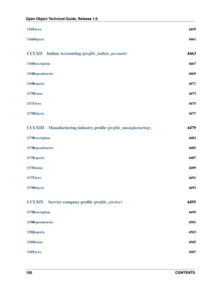 Open Object Technical Guide, Release 1.0
100 CONTENTS
1565Views 4459
1566Objects 4461
CCLXII Indian Accounting (proﬁle_indian_account) 4463
1567Description 4467
1568Dependencies 4469
1569Reports 4471
1570Menus 4473
1571Views 4475
1572Objects 4477
CCLXIII Manufacturing industry proﬁle (proﬁle_manufacturing) 4479
1573Description 4483
1574Dependencies 4485
1575Reports 4487
1576Menus 4489
1577Views 4491
1578Objects 4493
CCLXIV Service company proﬁle (proﬁle_service) 4495
1579Description 4499
1580Dependencies 4501
1581Reports 4503
1582Menus 4505
1583Views 4507
 