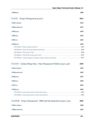 Open Object Technical Guide, Release 1.0
CONTENTS 101
1584Objects 4509
CCLXV Project Management (project) 4511
1585Description 4515
1586Dependencies 4517
1587Reports 4519
1588Menus 4521
1589Views 4523
1590Objects 4525
1590.1Object: Project (project.project) . . . . . . . . . . . . . . . . . . . . . . . . . . . . . . . . . . . . . 4525
1590.2Object: Project task type (project.task.type) . . . . . . . . . . . . . . . . . . . . . . . . . . . . . . . 4526
1590.3Object: Task (project.task) . . . . . . . . . . . . . . . . . . . . . . . . . . . . . . . . . . . . . . . . 4526
1590.4Object: Task Work (project.task.work) . . . . . . . . . . . . . . . . . . . . . . . . . . . . . . . . . 4527
1590.5Object: conﬁg.compute.remaining (conﬁg.compute.remaining) . . . . . . . . . . . . . . . . . . . . 4527
CCLXVI Getting Things Done - Time Management Module (project_gtd) 4529
1591Description 4533
1592Dependencies 4535
1593Reports 4537
1594Menus 4539
1595Views 4541
1596Objects 4543
1596.1Object: project.gtd.context (project.gtd.context) . . . . . . . . . . . . . . . . . . . . . . . . . . . . . 4543
1596.2Object: project.gtd.timebox (project.gtd.timebox) . . . . . . . . . . . . . . . . . . . . . . . . . . . . 4543
CCLXVII Project Management - MRP and Sale Integration (project_mrp) 4545
1597Description 4549
1598Dependencies 4551
 