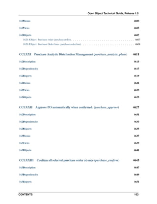 Open Object Technical Guide, Release 1.0
CONTENTS 103
1618Menus 4603
1619Views 4605
1620Objects 4607
1620.1Object: Purchase order (purchase.order) . . . . . . . . . . . . . . . . . . . . . . . . . . . . . . . . . 4607
1620.2Object: Purchase Order lines (purchase.order.line) . . . . . . . . . . . . . . . . . . . . . . . . . . . 4608
CCLXXI Purchase Analytic Distribution Management (purchase_analytic_plans) 4611
1621Description 4615
1622Dependencies 4617
1623Reports 4619
1624Menus 4621
1625Views 4623
1626Objects 4625
CCLXXII Approve PO automatically when conﬁrmed. (purchase_approve) 4627
1627Description 4631
1628Dependencies 4633
1629Reports 4635
1630Menus 4637
1631Views 4639
1632Objects 4641
CCLXXIII Conﬁrm all selected purchase order at once (purchase_conﬁrm) 4643
1633Description 4647
1634Dependencies 4649
1635Reports 4651
 
