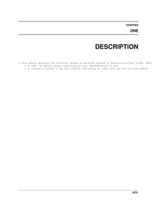 1073
CHAPTER
ONE
DESCRIPTION
* This module generate the Technical Guides of selected modules in Restructured Text format (RST)
* It uses the Sphinx (http://sphinx.pocoo.org) implementation of RST
* It creates a tarball (.tgz file suffix) containing an index file and one file per module
 