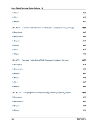 Open Object Technical Guide, Release 1.0
104 CONTENTS
1636Menus 4653
1637Views 4655
1638Objects 4657
CCLXXIV Carriers and deliveries For Purchase Order (purchase_delivery) 4659
1639Description 4663
1640Dependencies 4665
1641Reports 4667
1642Menus 4669
1643Views 4671
1644Objects 4673
CCLXXV Purchase Order Lines With Discounts (purchase_discount) 4675
1645Description 4679
1646Dependencies 4681
1647Reports 4683
1648Menus 4685
1649Views 4687
1650Objects 4689
CCLXXVI Managing sales and deliveries by journal (purchase_journal) 4691
1651Description 4695
1652Dependencies 4697
1653Reports 4699
1654Menus 4701
 