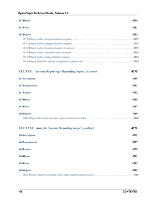 Open Object Technical Guide, Release 1.0
106 CONTENTS
1672Menus 4749
1673Views 4751
1674Objects 4753
1674.1Object: radiotv.program (radiotv.program) . . . . . . . . . . . . . . . . . . . . . . . . . . . . . . . 4753
1674.2Object: radiotv.category (radiotv.category) . . . . . . . . . . . . . . . . . . . . . . . . . . . . . . . 4753
1674.3Object: radiotv.broadcast (radiotv.broadcast) . . . . . . . . . . . . . . . . . . . . . . . . . . . . . . 4753
1674.4Object: radiotv.channel (radiotv.channel) . . . . . . . . . . . . . . . . . . . . . . . . . . . . . . . . 4754
1674.5Object: radiotv.podcast (radiotv.podcast) . . . . . . . . . . . . . . . . . . . . . . . . . . . . . . . . 4754
1674.6Object: RadioTV website conﬁguration (radiotv.web) . . . . . . . . . . . . . . . . . . . . . . . . . 4754
CCLXXX Account Reporting - Reporting (report_account) 4755
1675Description 4759
1676Dependencies 4761
1677Reports 4763
1678Menus 4765
1679Views 4767
1680Objects 4769
1680.1Object: Receivable accounts (report.account.receivable) . . . . . . . . . . . . . . . . . . . . . . . . 4769
CCLXXXI Analytic Account Reporting (report_analytic) 4771
1681Description 4775
1682Dependencies 4777
1683Reports 4779
1684Menus 4781
1685Views 4783
1686Objects 4785
1686.1Object: Analytic account to close (report.analytic.account.close) . . . . . . . . . . . . . . . . . . . . 4785
 