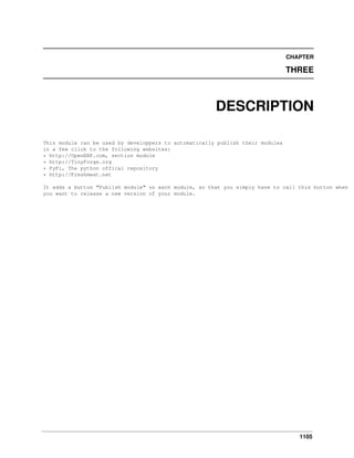 1105
CHAPTER
THREE
DESCRIPTION
This module can be used by developpers to automatically publish their modules
in a few click to the following websites:
* http://OpenERP.com, section module
* http://TinyForge.org
* PyPi, The python offical repository
* http://Freshmeat.net
It adds a button "Publish module" on each module, so that you simply have to call this button when
you want to release a new version of your module.
 