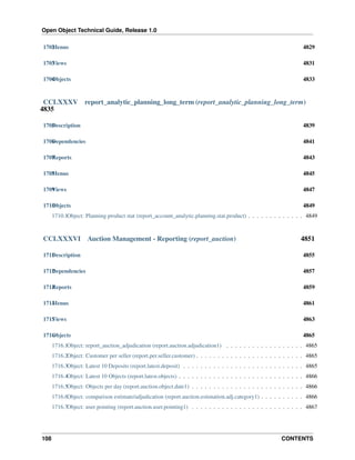 Open Object Technical Guide, Release 1.0
108 CONTENTS
1702Menus 4829
1703Views 4831
1704Objects 4833
CCLXXXV report_analytic_planning_long_term (report_analytic_planning_long_term)
4835
1705Description 4839
1706Dependencies 4841
1707Reports 4843
1708Menus 4845
1709Views 4847
1710Objects 4849
1710.1Object: Planning product stat (report_account_analytic.planning.stat.product) . . . . . . . . . . . . . 4849
CCLXXXVI Auction Management - Reporting (report_auction) 4851
1711Description 4855
1712Dependencies 4857
1713Reports 4859
1714Menus 4861
1715Views 4863
1716Objects 4865
1716.1Object: report_auction_adjudication (report.auction.adjudication1) . . . . . . . . . . . . . . . . . . 4865
1716.2Object: Customer per seller (report.per.seller.customer) . . . . . . . . . . . . . . . . . . . . . . . . . 4865
1716.3Object: Latest 10 Deposits (report.latest.deposit) . . . . . . . . . . . . . . . . . . . . . . . . . . . . 4865
1716.4Object: Latest 10 Objects (report.latest.objects) . . . . . . . . . . . . . . . . . . . . . . . . . . . . . 4866
1716.5Object: Objects per day (report.auction.object.date1) . . . . . . . . . . . . . . . . . . . . . . . . . . 4866
1716.6Object: comparison estimate/adjudication (report.auction.estimation.adj.category1) . . . . . . . . . . 4866
1716.7Object: user pointing (report.auction.user.pointing1) . . . . . . . . . . . . . . . . . . . . . . . . . . 4867
 