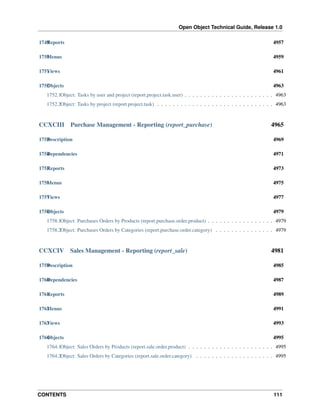 Open Object Technical Guide, Release 1.0
CONTENTS 111
1749Reports 4957
1750Menus 4959
1751Views 4961
1752Objects 4963
1752.1Object: Tasks by user and project (report.project.task.user) . . . . . . . . . . . . . . . . . . . . . . . 4963
1752.2Object: Tasks by project (report.project.task) . . . . . . . . . . . . . . . . . . . . . . . . . . . . . . 4963
CCXCIII Purchase Management - Reporting (report_purchase) 4965
1753Description 4969
1754Dependencies 4971
1755Reports 4973
1756Menus 4975
1757Views 4977
1758Objects 4979
1758.1Object: Purchases Orders by Products (report.purchase.order.product) . . . . . . . . . . . . . . . . . 4979
1758.2Object: Purchases Orders by Categories (report.purchase.order.category) . . . . . . . . . . . . . . . 4979
CCXCIV Sales Management - Reporting (report_sale) 4981
1759Description 4985
1760Dependencies 4987
1761Reports 4989
1762Menus 4991
1763Views 4993
1764Objects 4995
1764.1Object: Sales Orders by Products (report.sale.order.product) . . . . . . . . . . . . . . . . . . . . . . 4995
1764.2Object: Sales Orders by Categories (report.sale.order.category) . . . . . . . . . . . . . . . . . . . . 4995
 