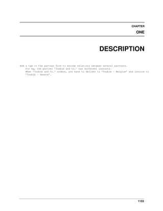 1153
CHAPTER
ONE
DESCRIPTION
Add a tab in the partner form to encode relations between several partners.
For eg, the partner ’Toubib and Co.’ has different contacts.
When ’Toubib and Co.’ orders, you have to deliver to ’Toubib - Belgium’ and invoice to
’Toubib - Geneva’.
 