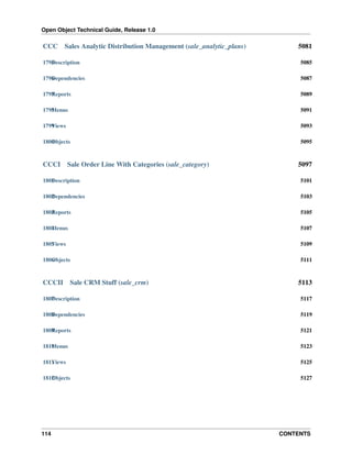 Open Object Technical Guide, Release 1.0
114 CONTENTS
CCC Sales Analytic Distribution Management (sale_analytic_plans) 5081
1795Description 5085
1796Dependencies 5087
1797Reports 5089
1798Menus 5091
1799Views 5093
1800Objects 5095
CCCI Sale Order Line With Categories (sale_category) 5097
1801Description 5101
1802Dependencies 5103
1803Reports 5105
1804Menus 5107
1805Views 5109
1806Objects 5111
CCCII Sale CRM Stuff (sale_crm) 5113
1807Description 5117
1808Dependencies 5119
1809Reports 5121
1810Menus 5123
1811Views 5125
1812Objects 5127
 