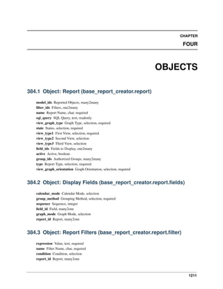 1211
CHAPTER
FOUR
OBJECTS
384.1 Object: Report (base_report_creator.report)
model_ids Reported Objects, many2many
ﬁlter_ids Filters, one2many
name Report Name, char, required
sql_query SQL Query, text, readonly
view_graph_type Graph Type, selection, required
state Status, selection, required
view_type1 First View, selection, required
view_type2 Second View, selection
view_type3 Third View, selection
ﬁeld_ids Fields to Display, one2many
active Active, boolean
group_ids Authorized Groups, many2many
type Report Type, selection, required
view_graph_orientation Graph Orientation, selection, required
384.2 Object: Display Fields (base_report_creator.report.ﬁelds)
calendar_mode Calendar Mode, selection
group_method Grouping Method, selection, required
sequence Sequence, integer
ﬁeld_id Field, many2one
graph_mode Graph Mode, selection
report_id Report, many2one
384.3 Object: Report Filters (base_report_creator.report.ﬁlter)
expression Value, text, required
name Filter Name, char, required
condition Condition, selection
report_id Report, many2one
 