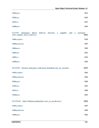Open Object Technical Guide, Release 1.0
CONTENTS 119
1881Reports 5313
1882Menus 5315
1883Views 5317
1884Objects 5319
CCCXV Automates direct delivery between a supplier and a customer
(sale_supplier_direct_delivery) 5321
1885Description 5325
1886Dependencies 5327
1887Reports 5329
1888Menus 5331
1889Views 5333
1890Objects 5335
CCCXVI Invoices and prices with taxes included (sale_tax_include) 5337
1891Description 5341
1892Dependencies 5343
1893Reports 5345
1894Menus 5347
1895Views 5349
1896Objects 5351
CCCXVII Sales Without production (sale_wo_production) 5353
1897Description 5357
1898Dependencies 5359
1899Reports 5361
 