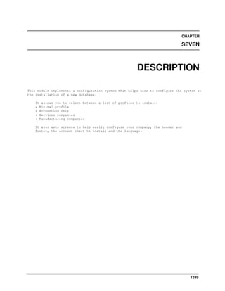 1249
CHAPTER
SEVEN
DESCRIPTION
This module implements a configuration system that helps user to configure the system at
the installation of a new database.
It allows you to select between a list of profiles to install:
* Minimal profile
* Accounting only
* Services companies
* Manufacturing companies
It also asks screens to help easily configure your company, the header and
footer, the account chart to install and the language.
 