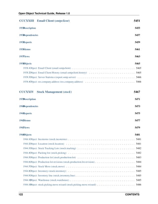 Open Object Technical Guide, Release 1.0
122 CONTENTS
CCCXXIII Email Client (smtpclient) 5451
1933Description 5455
1934Dependencies 5457
1935Reports 5459
1936Menus 5461
1937Views 5463
1938Objects 5465
1938.1Object: Email Client (email.smtpclient) . . . . . . . . . . . . . . . . . . . . . . . . . . . . . . . . . 5465
1938.2Object: Email Client History (email.smtpclient.history) . . . . . . . . . . . . . . . . . . . . . . . . 5465
1938.3Object: Server Statistics (report.smtp.server) . . . . . . . . . . . . . . . . . . . . . . . . . . . . . . 5466
1938.4Object: res.company.address (res.company.address) . . . . . . . . . . . . . . . . . . . . . . . . . . 5466
CCCXXIV Stock Management (stock) 5467
1939Description 5471
1940Dependencies 5473
1941Reports 5475
1942Menus 5477
1943Views 5479
1944Objects 5481
1944.1Object: Incoterms (stock.incoterms) . . . . . . . . . . . . . . . . . . . . . . . . . . . . . . . . . . . 5481
1944.2Object: Location (stock.location) . . . . . . . . . . . . . . . . . . . . . . . . . . . . . . . . . . . . 5481
1944.3Object: Stock Tracking Lots (stock.tracking) . . . . . . . . . . . . . . . . . . . . . . . . . . . . . . 5482
1944.4Object: Packing list (stock.picking) . . . . . . . . . . . . . . . . . . . . . . . . . . . . . . . . . . . 5482
1944.5Object: Production lot (stock.production.lot) . . . . . . . . . . . . . . . . . . . . . . . . . . . . . . 5483
1944.6Object: Production lot revisions (stock.production.lot.revision) . . . . . . . . . . . . . . . . . . . . . 5484
1944.7Object: Stock Move (stock.move) . . . . . . . . . . . . . . . . . . . . . . . . . . . . . . . . . . . . 5484
1944.8Object: Inventory (stock.inventory) . . . . . . . . . . . . . . . . . . . . . . . . . . . . . . . . . . . 5485
1944.9Object: Inventory line (stock.inventory.line) . . . . . . . . . . . . . . . . . . . . . . . . . . . . . . . 5485
1944.10Object: Warehouse (stock.warehouse) . . . . . . . . . . . . . . . . . . . . . . . . . . . . . . . . . . 5485
1944.11Object: stock.picking.move.wizard (stock.picking.move.wizard) . . . . . . . . . . . . . . . . . . . . 5486
 
