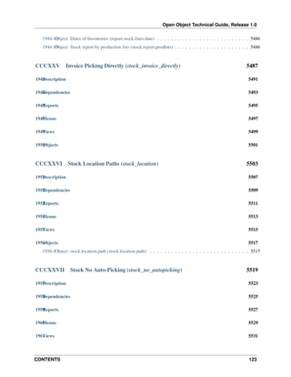 Open Object Technical Guide, Release 1.0
CONTENTS 123
1944.12Object: Dates of Inventories (report.stock.lines.date) . . . . . . . . . . . . . . . . . . . . . . . . . . 5486
1944.13Object: Stock report by production lots (stock.report.prodlots) . . . . . . . . . . . . . . . . . . . . . 5486
CCCXXV Invoice Picking Directly (stock_invoice_directly) 5487
1945Description 5491
1946Dependencies 5493
1947Reports 5495
1948Menus 5497
1949Views 5499
1950Objects 5501
CCCXXVI Stock Location Paths (stock_location) 5503
1951Description 5507
1952Dependencies 5509
1953Reports 5511
1954Menus 5513
1955Views 5515
1956Objects 5517
1956.1Object: stock.location.path (stock.location.path) . . . . . . . . . . . . . . . . . . . . . . . . . . . . 5517
CCCXXVII Stock No Auto-Picking (stock_no_autopicking) 5519
1957Description 5523
1958Dependencies 5525
1959Reports 5527
1960Menus 5529
1961Views 5531
 