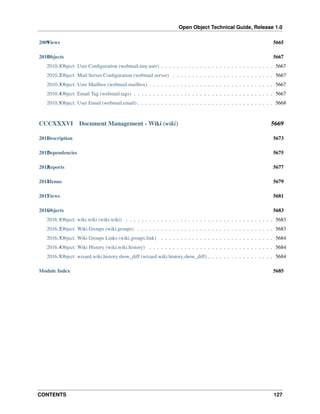 Open Object Technical Guide, Release 1.0
CONTENTS 127
2009Views 5665
2010Objects 5667
2010.1Object: User Conﬁguration (webmail.tiny.user) . . . . . . . . . . . . . . . . . . . . . . . . . . . . . 5667
2010.2Object: Mail Server Conﬁguration (webmail.server) . . . . . . . . . . . . . . . . . . . . . . . . . . 5667
2010.3Object: User Mailbox (webmail.mailbox) . . . . . . . . . . . . . . . . . . . . . . . . . . . . . . . . 5667
2010.4Object: Email Tag (webmail.tags) . . . . . . . . . . . . . . . . . . . . . . . . . . . . . . . . . . . . 5667
2010.5Object: User Email (webmail.email) . . . . . . . . . . . . . . . . . . . . . . . . . . . . . . . . . . . 5668
CCCXXXVI Document Management - Wiki (wiki) 5669
2011Description 5673
2012Dependencies 5675
2013Reports 5677
2014Menus 5679
2015Views 5681
2016Objects 5683
2016.1Object: wiki.wiki (wiki.wiki) . . . . . . . . . . . . . . . . . . . . . . . . . . . . . . . . . . . . . . 5683
2016.2Object: Wiki Groups (wiki.groups) . . . . . . . . . . . . . . . . . . . . . . . . . . . . . . . . . . . 5683
2016.3Object: Wiki Groups Links (wiki.groups.link) . . . . . . . . . . . . . . . . . . . . . . . . . . . . . 5684
2016.4Object: Wiki History (wiki.wiki.history) . . . . . . . . . . . . . . . . . . . . . . . . . . . . . . . . 5684
2016.5Object: wizard.wiki.history.show_diff (wizard.wiki.history.show_diff) . . . . . . . . . . . . . . . . . 5684
Module Index 5685
 