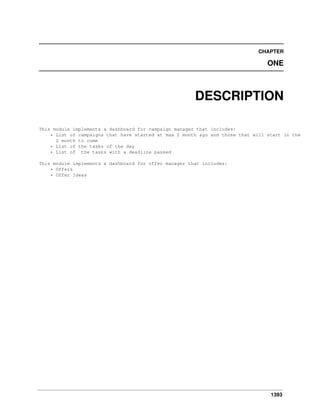 1393
CHAPTER
ONE
DESCRIPTION
This module implements a dashboard for campaign manager that includes:
* List of campaigns that have started at max 2 month ago and those that will start in the
2 month to come
* List of the tasks of the day
* List of the tasks with a deadline passed
This module implements a dashboard for offer manager that includes:
* Offers
* Offer Ideas
 