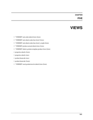 141
CHAPTER
FIVE
VIEWS
• * INHERIT sale.order.inherit.form (form)
• * INHERIT sale.inherit.order.line.form2 (form)
• * INHERIT sale.inherit.order.line.form2_weight (form)
• * INHERIT product.normal.inherit.form (form)
• * INHERIT inherit_product.template.product.form (form)
• properties.details (form)
• properties.details (tree)
• product.heatcode (tree)
• product.heatcode (form)
• * INHERIT stock.production.lot.inherit.form (form)
 