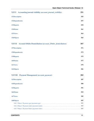 Open Object Technical Guide, Release 1.0
CONTENTS 11
XXVI Accounting journal visibility (account_journal_visibility) 551
151Description 555
152Dependencies 557
153Reports 559
154Menus 561
155Views 563
156Objects 565
XXVII Account l10nbe Domiciliation (account_l10nbe_domiciliation) 567
157Description 571
158Dependencies 573
159Reports 575
160Menus 577
161Views 579
162Objects 581
XXVIII Payment Management (account_payment) 583
163Description 587
164Dependencies 589
165Reports 591
166Menus 593
167Views 595
168Objects 597
168.1 Object: Payment type (payment.type) . . . . . . . . . . . . . . . . . . . . . . . . . . . . . . . . . . 597
168.2 Object: Payment mode (payment.mode) . . . . . . . . . . . . . . . . . . . . . . . . . . . . . . . . . 597
168.3 Object: Payment Order (payment.order) . . . . . . . . . . . . . . . . . . . . . . . . . . . . . . . . . 597
 