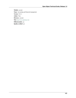 Open Object Technical Guide, Release 1.0
147
Module account
Name Accounting and ﬁnancial management
Version 5.0.1.1
Author Tiny
Directory account
Web http://www.openerp.com
Ofﬁcial module yes
Quality certiﬁed yes
 