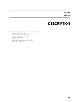 149
CHAPTER
SEVEN
DESCRIPTION
Financial and accounting module that covers:
General accounting
Cost / Analytic accounting
Third party accounting
Taxes management
Budgets
Customer and Supplier Invoices
Bank statements
 