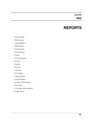153
CHAPTER
NINE
REPORTS
• General Ledger
• Partner Ledger
• Account Balance
• Partner Balance
• Central Journal
• General Journal
• Journal
• Overdue Payments
• Invoices
• Transfers
• IntraCom
• All Entries
• Taxes Report
• Analytic Journal
• Analytic Balance
• Inverted Analytic Balance
• Cost Ledger
• Cost Ledger (Only quantities)
• Analytic Check
 