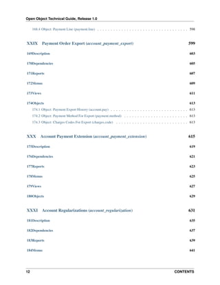Open Object Technical Guide, Release 1.0
12 CONTENTS
168.4 Object: Payment Line (payment.line) . . . . . . . . . . . . . . . . . . . . . . . . . . . . . . . . . . 598
XXIX Payment Order Export (account_payment_export) 599
169Description 603
170Dependencies 605
171Reports 607
172Menus 609
173Views 611
174Objects 613
174.1 Object: Payment Export History (account.pay) . . . . . . . . . . . . . . . . . . . . . . . . . . . . . 613
174.2 Object: Payment Method For Export (payment.method) . . . . . . . . . . . . . . . . . . . . . . . . 613
174.3 Object: Charges Codes For Export (charges.code) . . . . . . . . . . . . . . . . . . . . . . . . . . . 613
XXX Account Payment Extension (account_payment_extension) 615
175Description 619
176Dependencies 621
177Reports 623
178Menus 625
179Views 627
180Objects 629
XXXI Account Regularizations (account_regularization) 631
181Description 635
182Dependencies 637
183Reports 639
184Menus 641
 
