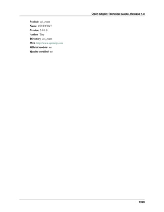 Open Object Technical Guide, Release 1.0
1599
Module cci_event
Name CCI EVENT
Version 5.0.1.0
Author Tiny
Directory cci_event
Web http://www.openerp.com
Ofﬁcial module no
Quality certiﬁed no
 