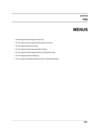 1607
CHAPTER
TWO
MENUS
• Events Organisation/Conﬁguration/Groups
• Events Organisation/Conﬁguration/Groups/Event Group
• Events Organisation/Event Check
• Events Organisation/Conﬁguration/Event Check
• Events Organisation/Conﬁguration/Event Check/Check Type
• Events Organisation/Event Meeting
• Events Organisation/Reporting/Registrations with Missing Checks
 