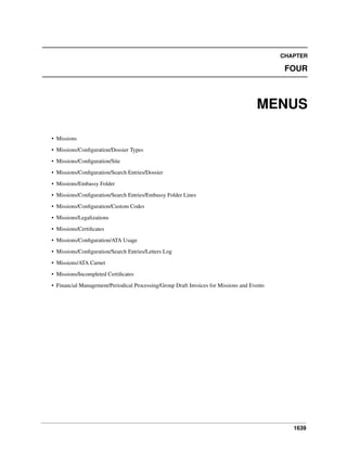 1639
CHAPTER
FOUR
MENUS
• Missions
• Missions/Conﬁguration/Dossier Types
• Missions/Conﬁguration/Site
• Missions/Conﬁguration/Search Entries/Dossier
• Missions/Embassy Folder
• Missions/Conﬁguration/Search Entries/Embassy Folder Lines
• Missions/Conﬁguration/Custom Codes
• Missions/Legalizations
• Missions/Certiﬁcates
• Missions/Conﬁguration/ATA Usage
• Missions/Conﬁguration/Search Entries/Letters Log
• Missions/ATA Carnet
• Missions/Incompleted Certiﬁcates
• Financial Management/Periodical Processing/Group Draft Invoices for Missions and Events
 