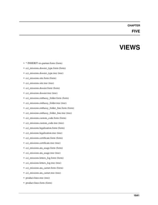 1641
CHAPTER
FIVE
VIEWS
• * INHERIT res.partner.form (form)
• cci_missions.dossier_type.form (form)
• cci_missions.dossier_type.tree (tree)
• cci_missions.site.form (form)
• cci_missions.site.tree (tree)
• cci_missions.dossier.form (form)
• cci_missions.dossier.tree (tree)
• cci_missions.embassy_folder.form (form)
• cci_missions.embassy_folder.tree (tree)
• cci_missions.embassy_folder_line.form (form)
• cci_missions.embassy_folder_line.tree (tree)
• cci_missions.custom_code.form (form)
• cci_missions.custom_code.tree (tree)
• cci_missions.legalization.form (form)
• cci_missions.legalization.tree (tree)
• cci_missions.certiﬁcate.form (form)
• cci_missions.certiﬁcate.tree (tree)
• cci_missions.ata_usage.form (form)
• cci_missions.ata_usage.tree (tree)
• cci_missions.letters_log.form (form)
• cci_missions.letters_log.tree (tree)
• cci_missions.ata_carnet.form (form)
• cci_missions.ata_carnet.tree (tree)
• product.lines.tree (tree)
• product.lines.form (form)
 
