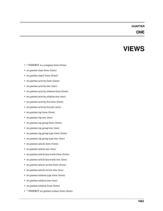 1663
CHAPTER
ONE
VIEWS
• * INHERIT res.company.form (form)
• res.partner.state.form (form)
• res.partner.state2.form (form)
• res.partner.activity.form (form)
• res.partner.activity.tree (tree)
• res.partner.activity.relation.form (form)
• res.partner.activity.relation.tree (tree)
• res.partner.activity.list.form (form)
• res.partner.activity.list.tree (tree)
• res.partner.zip.form (form)
• res.partner.zip.tree (tree)
• res.partner.zip.group.form (form)
• res.partner.zip.group.tree (tree)
• res.partner.zip.group.type.form (form)
• res.partner.zip.group.type.tree (tree)
• res.partner.article.form (form)
• res.partner.article.tree (tree)
• res.partner.article.keywords.form (form)
• res.partner.article.keywords.tree (tree)
• res.partner.article.review.form (form)
• res.partner.article.review.tree (tree)
• res.partner.relation.type.form (form)
• res.partner.relation.tree (tree)
• res.partner.relation.form (form)
• * INHERIT res.partner.contact.form (form)
 