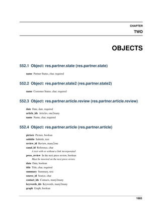 1665
CHAPTER
TWO
OBJECTS
552.1 Object: res.partner.state (res.partner.state)
name Partner Status, char, required
552.2 Object: res.partner.state2 (res.partner.state2)
name Customer Status, char, required
552.3 Object: res.partner.article.review (res.partner.article.review)
date Date, date, required
article_ids Articles, one2many
name Name, char, required
552.4 Object: res.partner.article (res.partner.article)
picture Picture, boolean
subtitle Subtitle, text
review_id Review, many2one
canal_id Reference, char
A text with or without a link incorporated
press_review In the next press review, boolean
Must be inserted on the next press review
data Data, boolean
title Title, char, required
summary Summary, text
source_id Source, char
contact_ids Contacts, many2many
keywords_ids Keywords, many2many
graph Graph, boolean
 