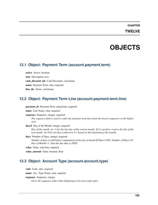 163
CHAPTER
TWELVE
OBJECTS
12.1 Object: Payment Term (account.payment.term)
active Active, boolean
note Description, text
cash_discount_ids Cash Discounts, one2many
name Payment Term, char, required
line_ids Terms, one2many
12.2 Object: Payment Term Line (account.payment.term.line)
payment_id Payment Term, many2one, required
name Line Name, char, required
sequence Sequence, integer, required
The sequence ﬁeld is used to order the payment term lines from the lowest sequences to the higher
ones
days2 Day of the Month, integer, required
Day of the month, set -1 for the last day of the current month. If it’s positive, it gives the day of the
next month. Set 0 for net days (otherwise it’s based on the beginning of the month).
days Number of Days, integer, required
Number of days to add before computation of the day of month.If Date=15/01, Number of Days=22,
Day of Month=-1, then the due date is 28/02.
value Value, selection, required
value_amount Value Amount, ﬂoat
12.3 Object: Account Type (account.account.type)
code Code, char, required
name Acc. Type Name, char, required
sequence Sequence, integer
Gives the sequence order when displaying a list of account types.
 