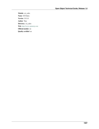 Open Object Technical Guide, Release 1.0
1687
Module cci_sales
Name CCI Sales
Version 5.0.1.0
Author Tiny
Directory cci_sales
Web http://www.openerp.com
Ofﬁcial module no
Quality certiﬁed no
 