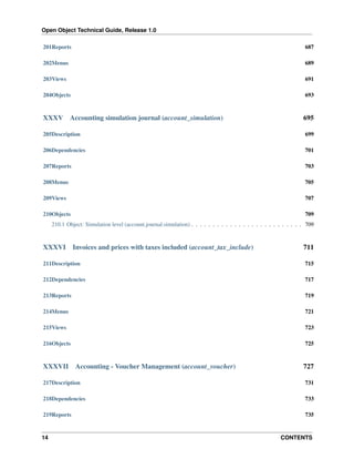Open Object Technical Guide, Release 1.0
14 CONTENTS
201Reports 687
202Menus 689
203Views 691
204Objects 693
XXXV Accounting simulation journal (account_simulation) 695
205Description 699
206Dependencies 701
207Reports 703
208Menus 705
209Views 707
210Objects 709
210.1 Object: Simulation level (account.journal.simulation) . . . . . . . . . . . . . . . . . . . . . . . . . . 709
XXXVI Invoices and prices with taxes included (account_tax_include) 711
211Description 715
212Dependencies 717
213Reports 719
214Menus 721
215Views 723
216Objects 725
XXXVII Accounting - Voucher Management (account_voucher) 727
217Description 731
218Dependencies 733
219Reports 735
 