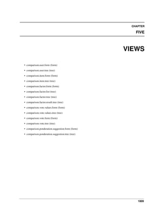 1809
CHAPTER
FIVE
VIEWS
• comparison.user.form (form)
• comparison.user.tree (tree)
• comparison.item.form (form)
• comparison.item.tree (tree)
• comparison.factor.form (form)
• comparison.factor.list (tree)
• comparison.factor.tree (tree)
• comparison.factor.result.tree (tree)
• comparison.vote.values.form (form)
• comparison.vote.values.tree (tree)
• comparison.vote.form (form)
• comparison.vote.tree (tree)
• comparison.ponderation.suggestion.form (form)
• comparison.ponderation.suggestion.tree (tree)
 
