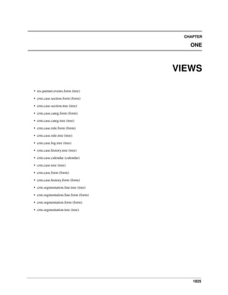 1825
CHAPTER
ONE
VIEWS
• res.partner.events.form (tree)
• crm.case.section.form (form)
• crm.case.section.tree (tree)
• crm.case.categ.form (form)
• crm.case.categ.tree (tree)
• crm.case.rule.form (form)
• crm.case.rule.tree (tree)
• crm.case.log.tree (tree)
• crm.case.history.tree (tree)
• crm.case.calendar (calendar)
• crm.case.tree (tree)
• crm.case.form (form)
• crm.case.history.form (form)
• crm.segmentation.line.tree (tree)
• crm.segmentation.line.form (form)
• crm.segmentation.form (form)
• crm.segmentation.tree (tree)
 