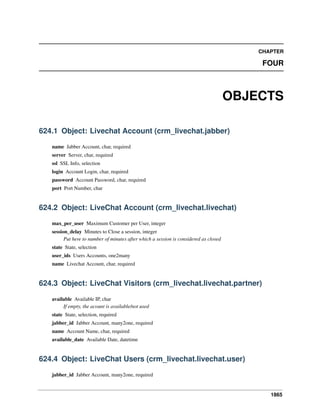 1865
CHAPTER
FOUR
OBJECTS
624.1 Object: Livechat Account (crm_livechat.jabber)
name Jabber Account, char, required
server Server, char, required
ssl SSL Info, selection
login Account Login, char, required
password Account Password, char, required
port Port Number, char
624.2 Object: LiveChat Account (crm_livechat.livechat)
max_per_user Maximum Customer per User, integer
session_delay Minutes to Close a session, integer
Put here to number of minutes after which a session is considered as closed
state State, selection
user_ids Users Accounts, one2many
name Livechat Account, char, required
624.3 Object: LiveChat Visitors (crm_livechat.livechat.partner)
available Available IP, char
If empty, the acount is available/not used
state State, selection, required
jabber_id Jabber Account, many2one, required
name Account Name, char, required
available_date Available Date, datetime
624.4 Object: LiveChat Users (crm_livechat.livechat.user)
jabber_id Jabber Account, many2one, required
 